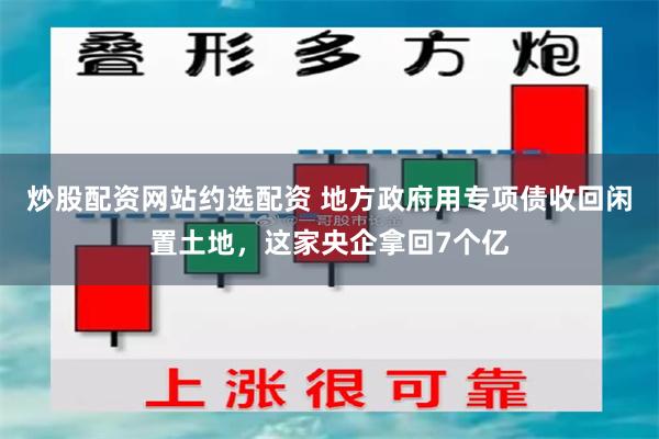 炒股配资网站约选配资 地方政府用专项债收回闲置土地，这家央企拿回7个亿