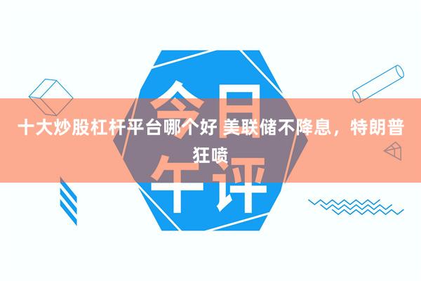 十大炒股杠杆平台哪个好 美联储不降息,特朗普狂喷