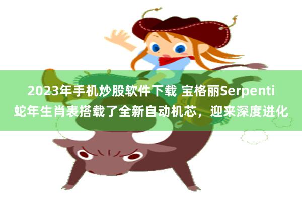 2023年手机炒股软件下载 宝格丽Serpenti蛇年生肖表搭载了全新自动机芯，迎来深度进化