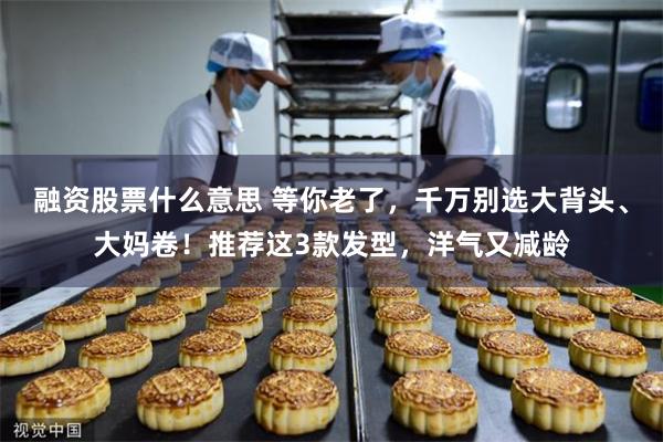 融资股票什么意思 等你老了，千万别选大背头、大妈卷！推荐这3款发型，洋气又减龄