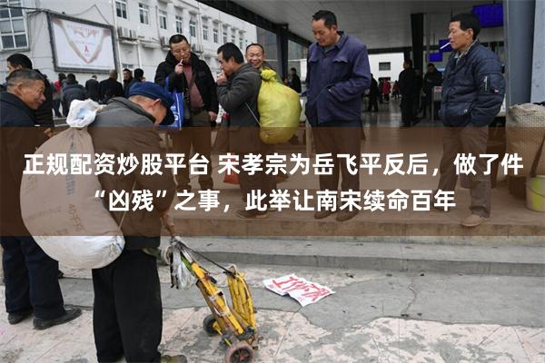 正规配资炒股平台 宋孝宗为岳飞平反后，做了件“凶残”之事，此举让南宋续命百年