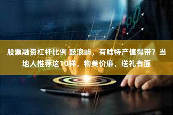 股票融资杠杆比例 鼓浪屿，有啥特产值得带？当地人推荐这10样，物美价廉，送礼有面