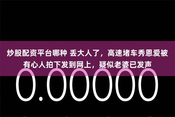 炒股配资平台哪种 丢大人了，高速堵车秀恩爱被有心人拍下发到网上，疑似老婆已发声