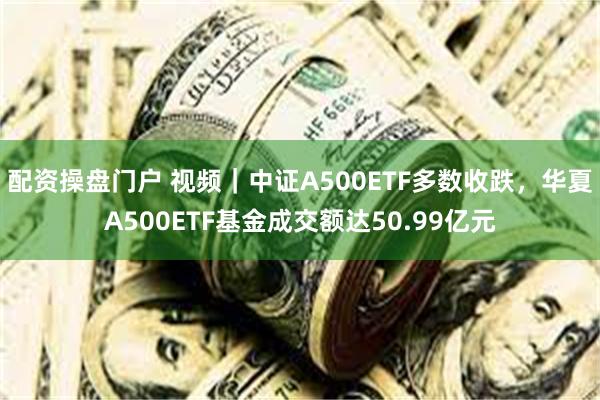 配资操盘门户 视频｜中证A500ETF多数收跌，华夏A500ETF基金成交额达50.99亿元