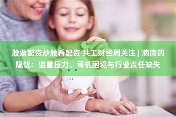 股票配资炒股看配资 共工财经局关注 | 滴滴的隐忧：监管压力、司机困境与行业责任缺失