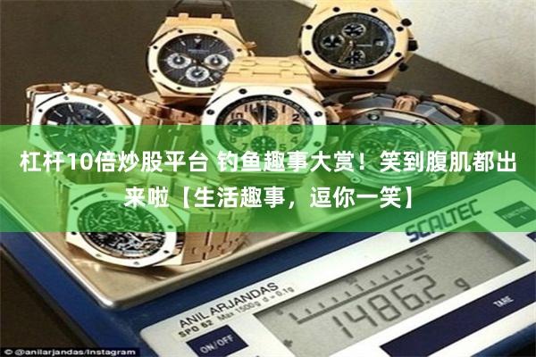 杠杆10倍炒股平台 钓鱼趣事大赏！笑到腹肌都出来啦【生活趣事，逗你一笑】