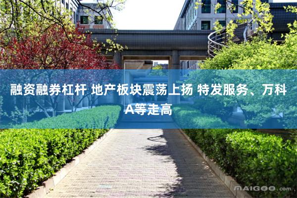 融资融券杠杆 地产板块震荡上扬 特发服务、万科A等走高