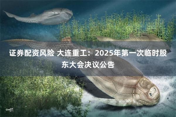 证券配资风险 大连重工：2025年第一次临时股东大会决议公告
