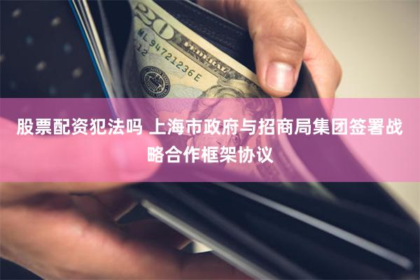 股票配资犯法吗 上海市政府与招商局集团签署战略合作框架协议