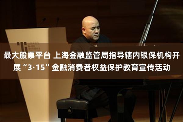 最大股票平台 上海金融监管局指导辖内银保机构开展“3·15”金融消费者权益保护教育宣传活动