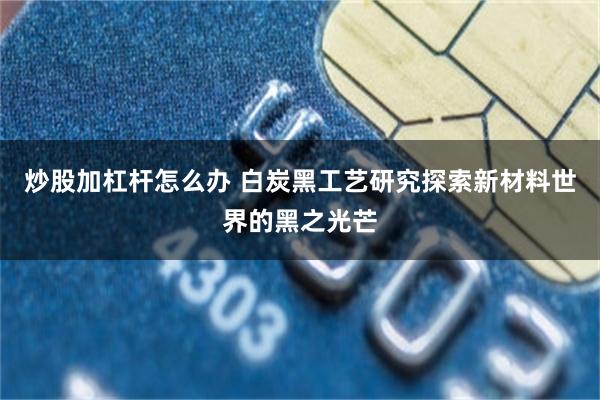 炒股加杠杆怎么办 白炭黑工艺研究探索新材料世界的黑之光芒