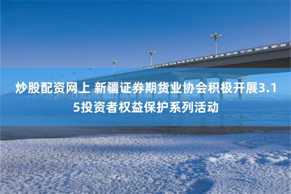 炒股配资网上 新疆证券期货业协会积极开展3.15投资者权益保护系列活动
