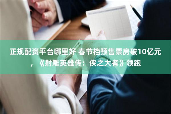 正规配资平台哪里好 春节档预售票房破10亿元，《射雕英雄传：侠之大者》领跑