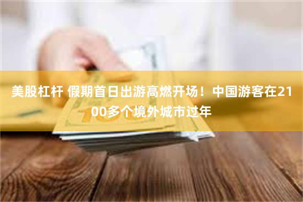 美股杠杆 假期首日出游高燃开场！中国游客在2100多个境外城市过年