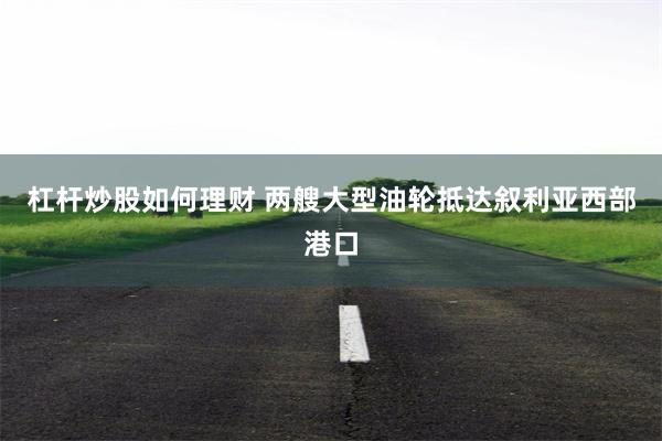 杠杆炒股如何理财 两艘大型油轮抵达叙利亚西部港口