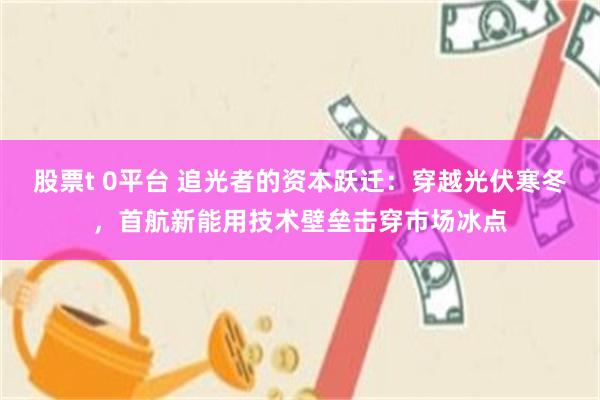 股票t 0平台 追光者的资本跃迁：穿越光伏寒冬，首航新能用技术壁垒击穿市场冰点