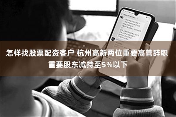 怎样找股票配资客户 杭州高新两位重要高管辞职 重要股东减持至5%以下