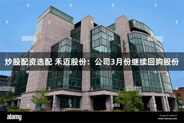 炒股配资选配 禾迈股份：公司3月份继续回购股份