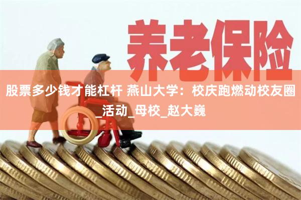 股票多少钱才能杠杆 燕山大学：校庆跑燃动校友圈_活动_母校_赵大巍