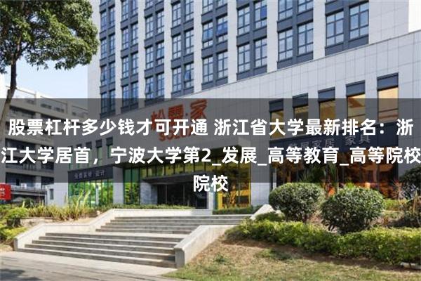 股票杠杆多少钱才可开通 浙江省大学最新排名:浙江大学居首,宁波大学第2_发展_高等教育_高等院校