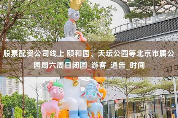 股票配资公司线上 颐和园、天坛公园等北京市属公园周六周日闭园_游客_通告_时间