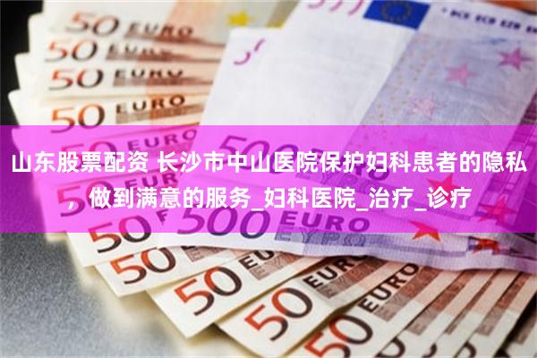 山东股票配资 长沙市中山医院保护妇科患者的隐私，做到满意的服务_妇科医院_治疗_诊疗