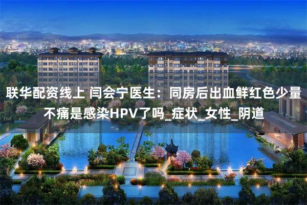 联华配资线上 闫会宁医生：同房后出血鲜红色少量不痛是感染HPV了吗_症状_女性_阴道