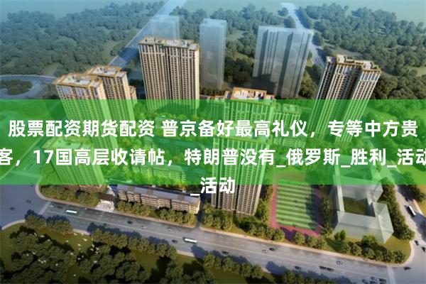 股票配资期货配资 普京备好最高礼仪，专等中方贵客，17国高层收请帖，特朗普没有_俄罗斯_胜利_活动