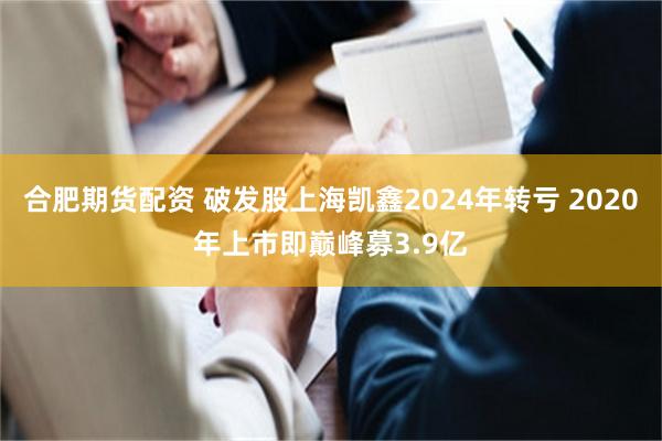 合肥期货配资 破发股上海凯鑫2024年转亏 2020年上市即巅峰募3.9亿