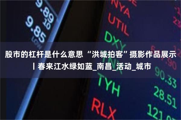 股市的杠杆是什么意思 “洪城拍客”摄影作品展示丨春来江水绿如蓝_南昌_活动_城市