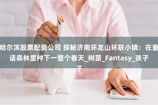 哈尔滨股票配资公司 探秘济南环龙山环联小镇：在童话森林里种下一整个春天_树苗_Fantasy_孩子