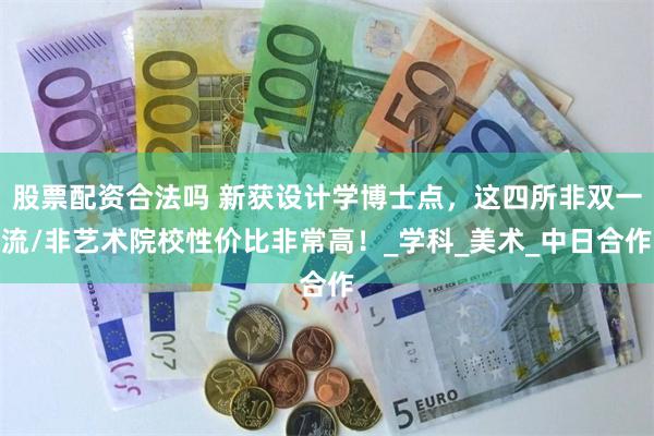 股票配资合法吗 新获设计学博士点，这四所非双一流/非艺术院校性价比非常高！_学科_美术_中日合作