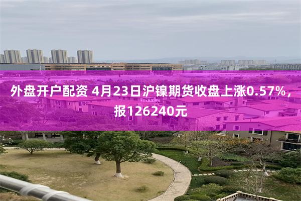 外盘开户配资 4月23日沪镍期货收盘上涨0.57%，报126240元
