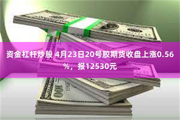 资金杠杆炒股 4月23日20号胶期货收盘上涨0.56%，报12530元