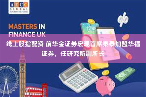 线上股指配资 前华金证券宏观首席秦泰加盟华福证券，任研究所副所长
