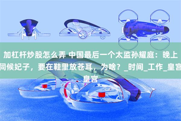 加杠杆炒股怎么弄 中国最后一个太监孙耀庭：晚上伺候妃子，要在鞋里放苍耳，为啥？_时间_工作_皇宫