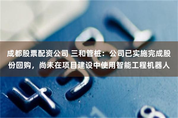 成都股票配资公司 三和管桩：公司已实施完成股份回购，尚未在项目建设中使用智能工程机器人