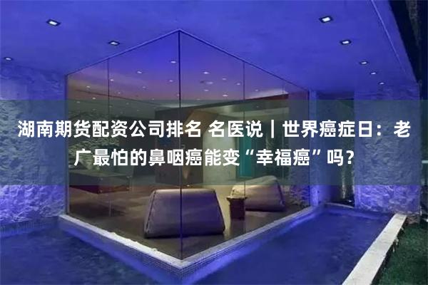湖南期货配资公司排名 名医说｜世界癌症日：老广最怕的鼻咽癌能变“幸福癌”吗？
