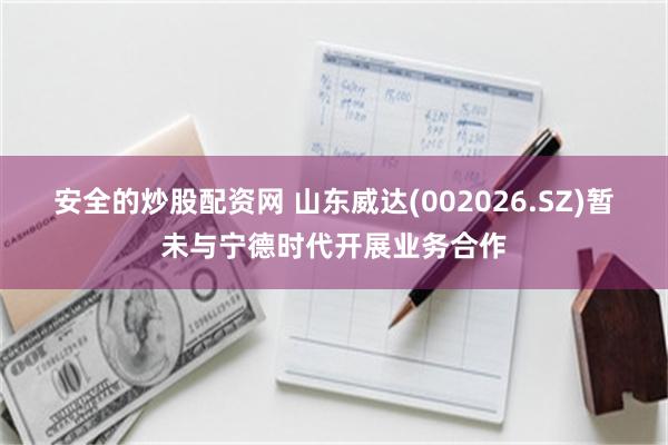安全的炒股配资网 山东威达(002026.SZ)暂未与宁德时代开展业务合作