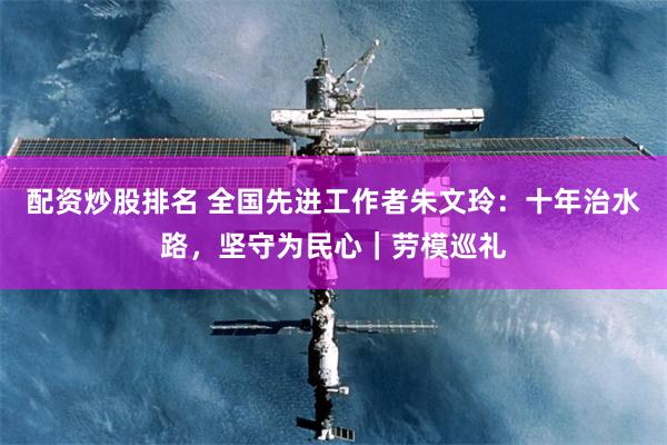 配资炒股排名 全国先进工作者朱文玲：十年治水路，坚守为民心｜劳模巡礼