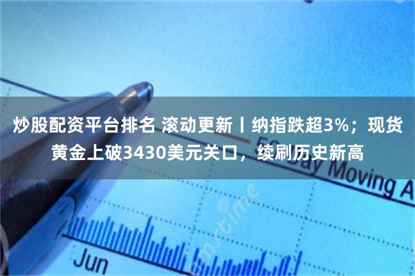 炒股配资平台排名 滚动更新丨纳指跌超3%；现货黄金上破3430美元关口，续刷历史新高