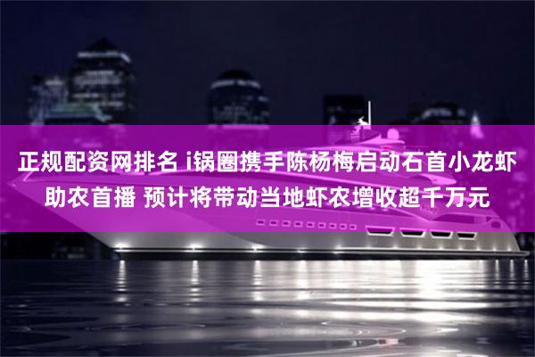 正规配资网排名 i锅圈携手陈杨梅启动石首小龙虾助农首播 预计将带动当地虾农增收超千万元