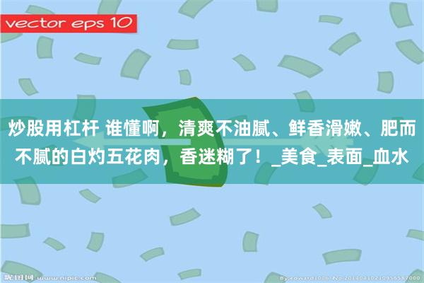 炒股用杠杆 谁懂啊，清爽不油腻、鲜香滑嫩、肥而不腻的白灼五花肉，香迷糊了！_美食_表面_血水