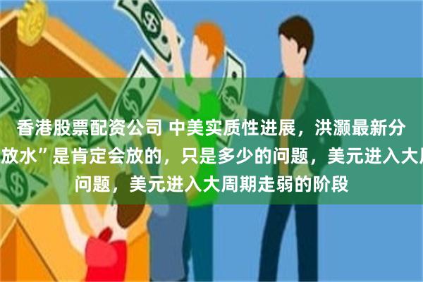 香港股票配资公司 中美实质性进展，洪灏最新分享：我们政策“放水”是肯定会放的，只是多少的问题，美元进入大周期走弱的阶段