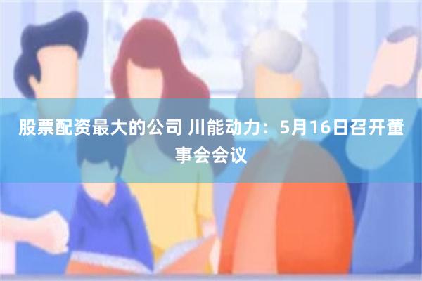股票配资最大的公司 川能动力：5月16日召开董事会会议