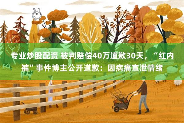 专业炒股配资 被判赔偿40万道歉30天，“红内裤”事件博主公开道歉：因病痛宣泄情绪