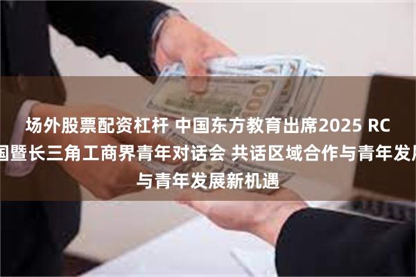 场外股票配资杠杆 中国东方教育出席2025 RCEP成员国暨长三角工商界青年对话会 共话区域合作与青年发展新机遇