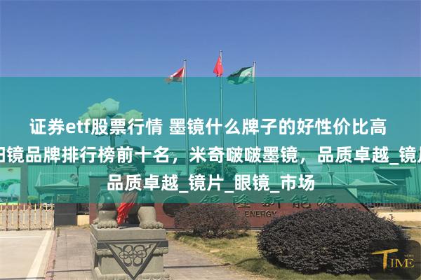 证券etf股票行情 墨镜什么牌子的好性价比高 女士墨镜太阳镜品牌排行榜前十名，米奇啵啵墨镜，品质卓越_镜片_眼镜_市场
