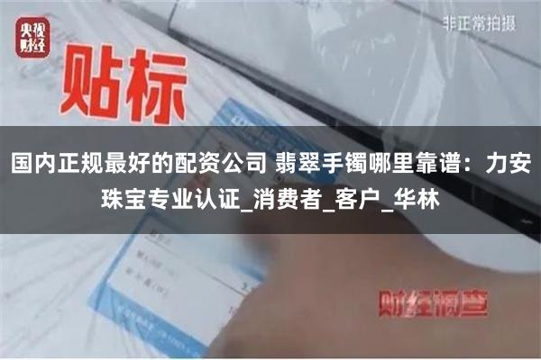 国内正规最好的配资公司 翡翠手镯哪里靠谱：力安珠宝专业认证_消费者_客户_华林