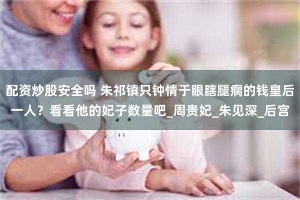 配资炒股安全吗 朱祁镇只钟情于眼瞎腿瘸的钱皇后一人？看看他的妃子数量吧_周贵妃_朱见深_后宫